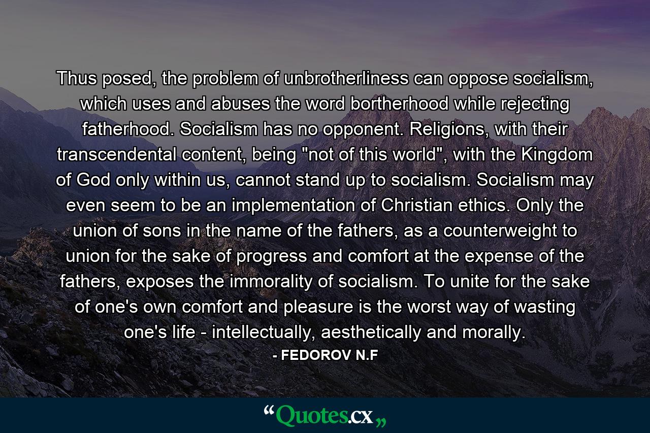 Thus posed, the problem of unbrotherliness can oppose socialism, which uses and abuses the word bortherhood while rejecting fatherhood. Socialism has no opponent. Religions, with their transcendental content, being 