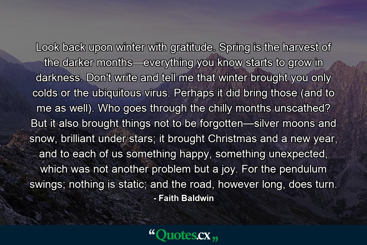 Look back upon winter with gratitude. Spring is the harvest of the darker months—everything you know starts to grow in darkness. Don't write and tell me that winter brought you only colds or the ubiquitous virus. Perhaps it did bring those (and to me as well). Who goes through the chilly months unscathed? But it also brought things not to be forgotten—silver moons and snow, brilliant under stars; it brought Christmas and a new year, and to each of us something happy, something unexpected, which was not another problem but a joy. For the pendulum swings; nothing is static; and the road, however long, does turn. - Quote by Faith Baldwin