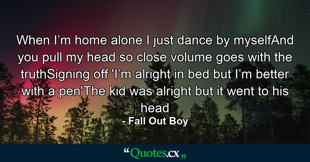 When I’m home alone I just dance by myselfAnd you pull my head so close volume goes with the truthSigning off 'I’m alright in bed but I’m better with a pen'The kid was alright but it went to his head - Quote by Fall Out Boy