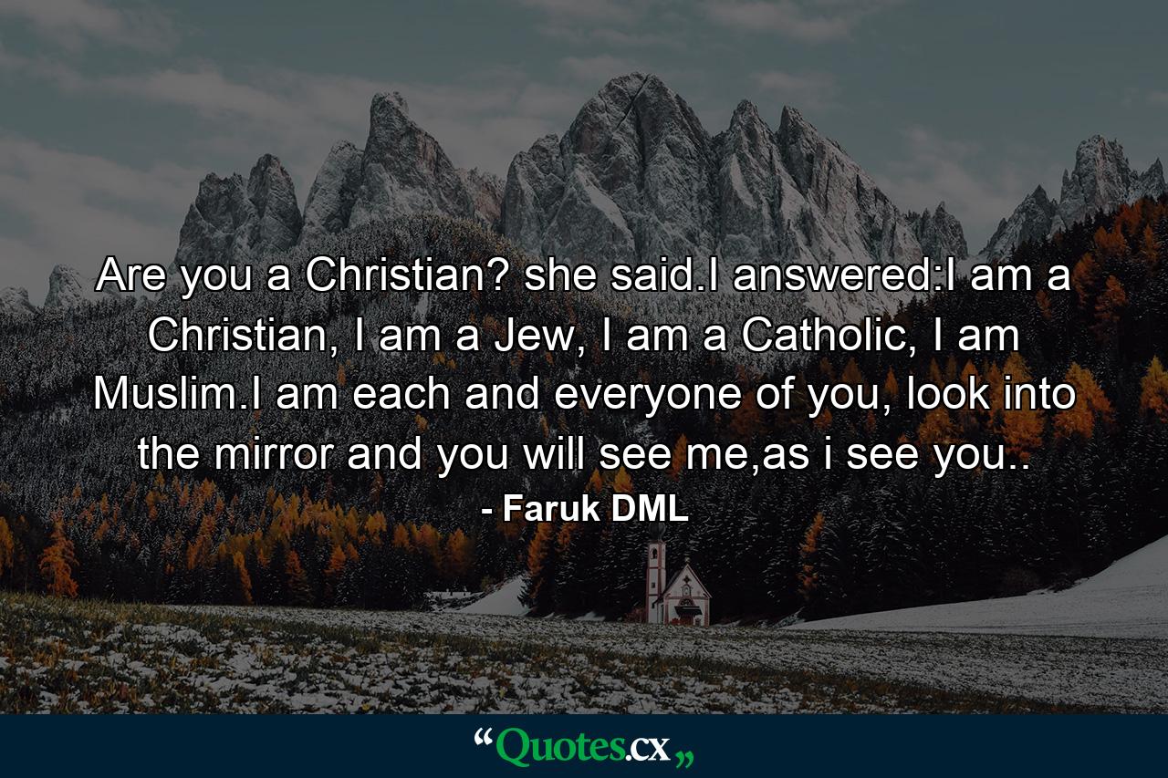 Are you a Christian? she said.I answered:I am a Christian, I am a Jew, I am a Catholic, I am Muslim.I am each and everyone of you, look into the mirror and you will see me,as i see you.. - Quote by Faruk DML