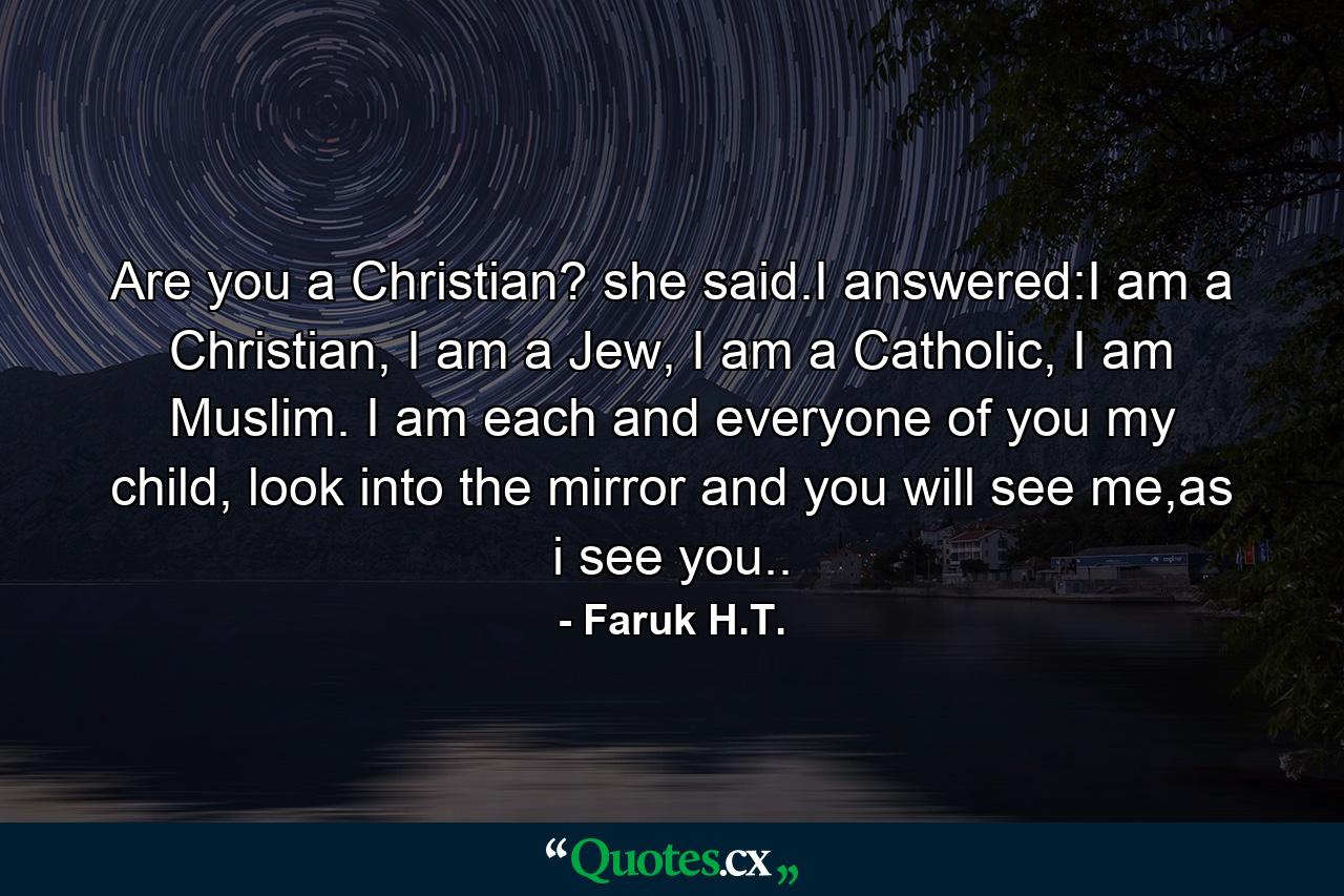 Are you a Christian? she said.I answered:I am a Christian, I am a Jew, I am a Catholic, I am Muslim. I am each and everyone of you my child, look into the mirror and you will see me,as i see you.. - Quote by Faruk H.T.