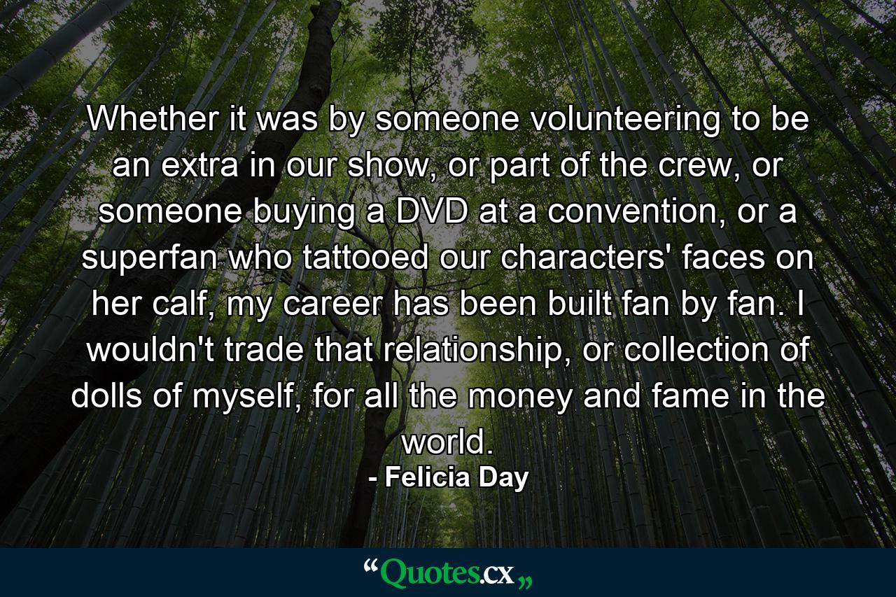 Whether it was by someone volunteering to be an extra in our show, or part of the crew, or someone buying a DVD at a convention, or a superfan who tattooed our characters' faces on her calf, my career has been built fan by fan. I wouldn't trade that relationship, or collection of dolls of myself, for all the money and fame in the world. - Quote by Felicia Day