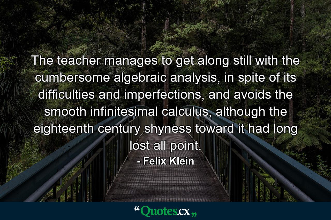 The teacher manages to get along still with the cumbersome algebraic analysis, in spite of its difficulties and imperfections, and avoids the smooth infinitesimal calculus, although the eighteenth century shyness toward it had long lost all point. - Quote by Felix Klein