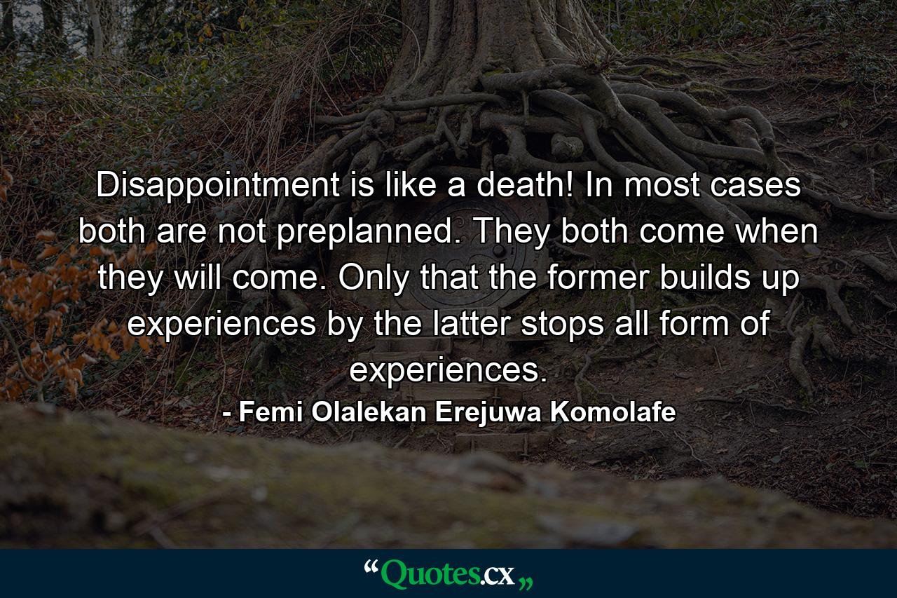 Disappointment is like a death! In most cases both are not preplanned. They both come when they will come. Only that the former builds up experiences by the latter stops all form of experiences. - Quote by Femi Olalekan Erejuwa Komolafe