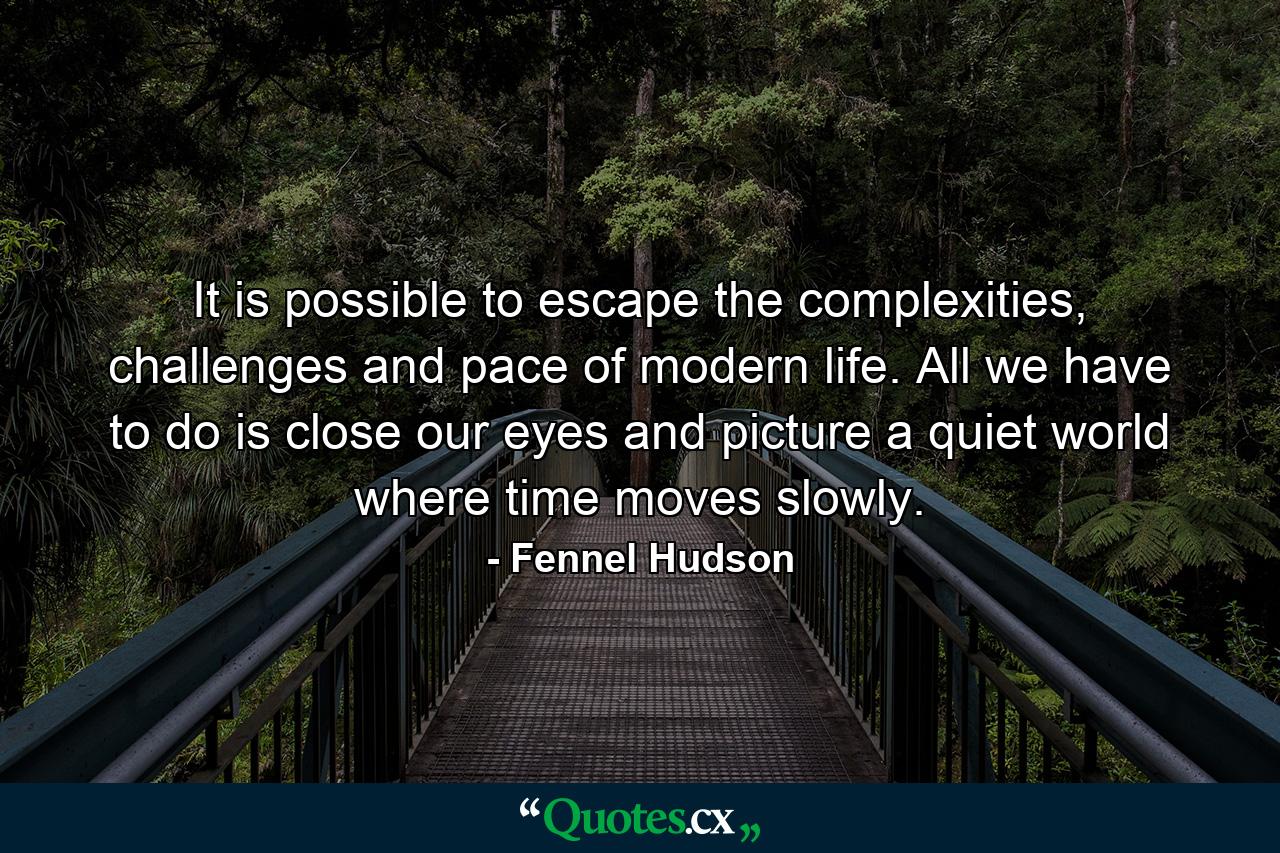 It is possible to escape the complexities, challenges and pace of modern life. All we have to do is close our eyes and picture a quiet world where time moves slowly. - Quote by Fennel Hudson