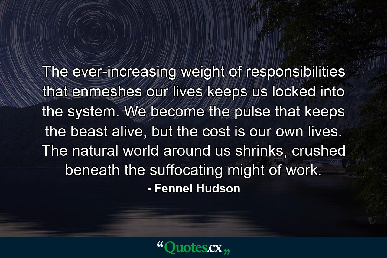 The ever-increasing weight of responsibilities that enmeshes our lives keeps us locked into the system. We become the pulse that keeps the beast alive, but the cost is our own lives. The natural world around us shrinks, crushed beneath the suffocating might of work. - Quote by Fennel Hudson