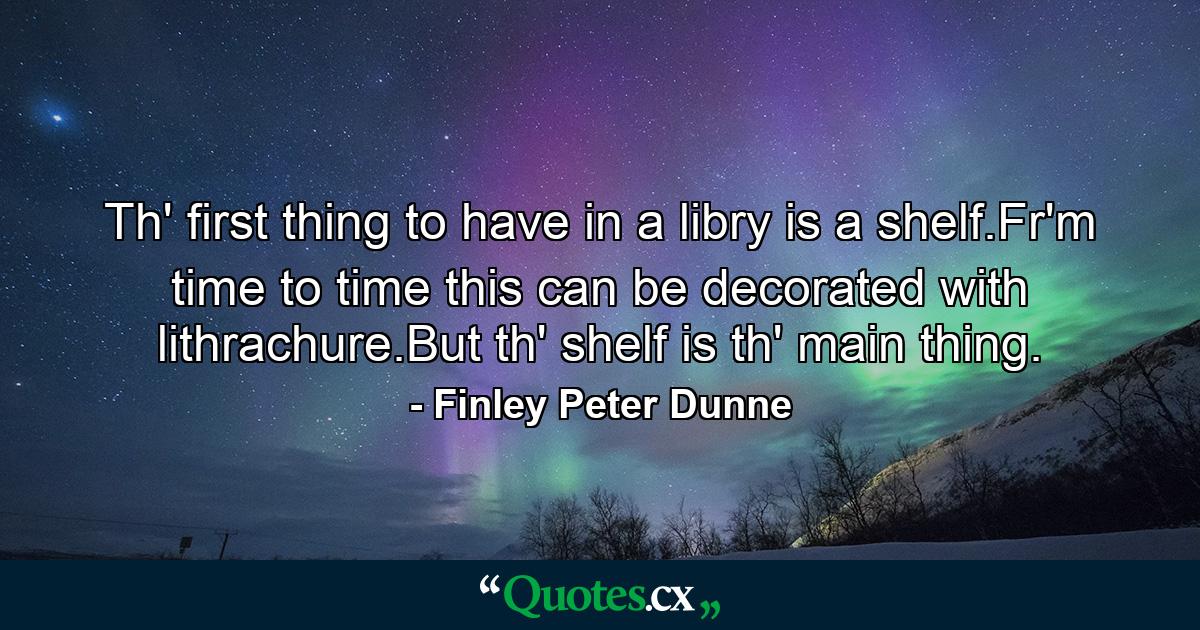 Th' first thing to have in a libry is a shelf.Fr'm time to time this can be decorated with lithrachure.But th' shelf is th' main thing. - Quote by Finley Peter Dunne