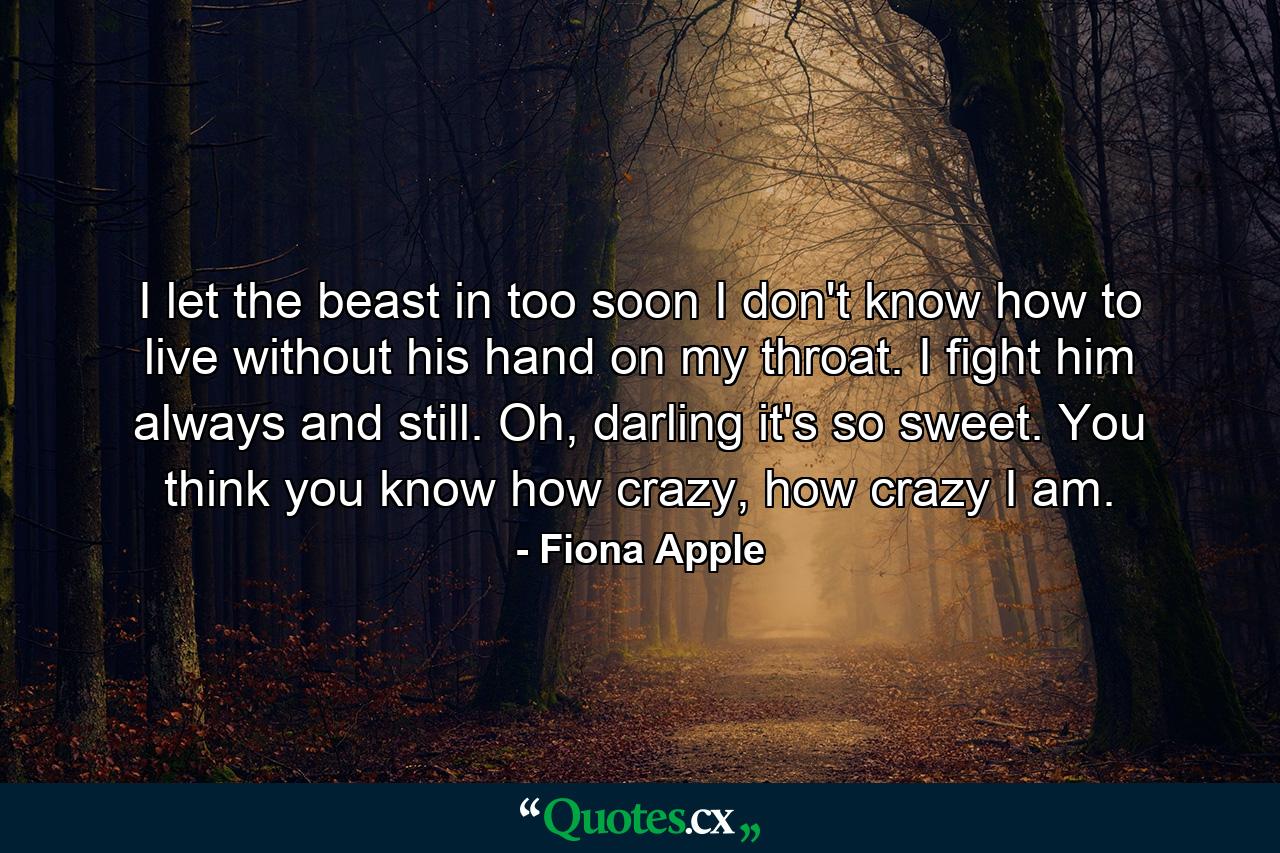 I let the beast in too soon I don't know how to live without his hand on my throat. I fight him always and still. Oh, darling it's so sweet. You think you know how crazy, how crazy I am. - Quote by Fiona Apple