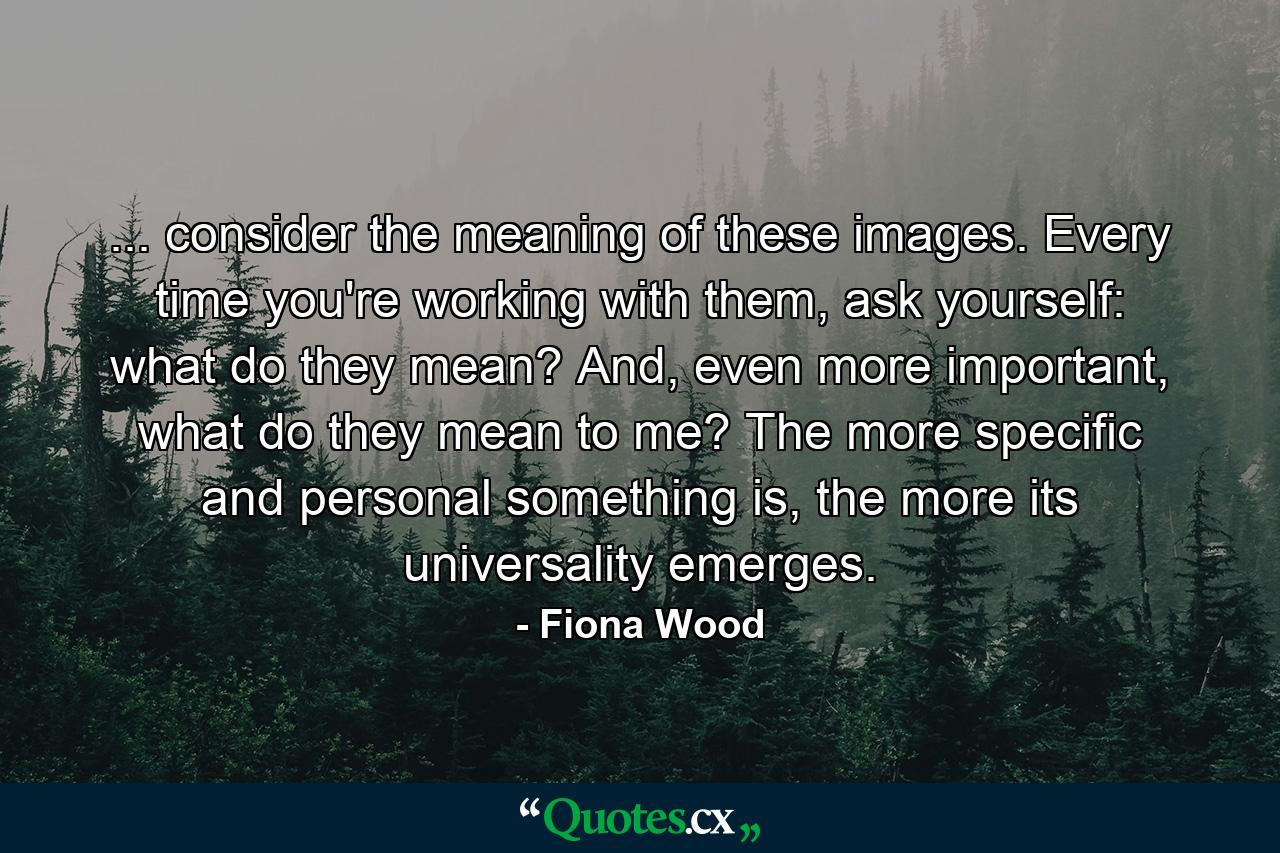 ... consider the meaning of these images. Every time you're working with them, ask yourself: what do they mean? And, even more important, what do they mean to me? The more specific and personal something is, the more its universality emerges. - Quote by Fiona Wood