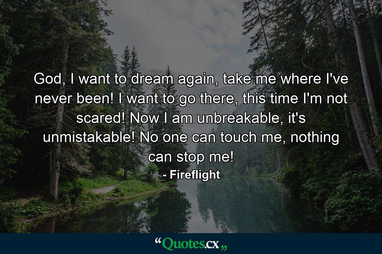 God, I want to dream again, take me where I've never been! I want to go there, this time I'm not scared! Now I am unbreakable, it's unmistakable! No one can touch me, nothing can stop me! - Quote by Fireflight