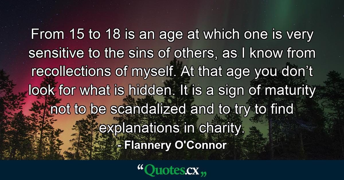 From 15 to 18 is an age at which one is very sensitive to the sins of others, as I know from recollections of myself. At that age you don’t look for what is hidden. It is a sign of maturity not to be scandalized and to try to find explanations in charity. - Quote by Flannery O'Connor