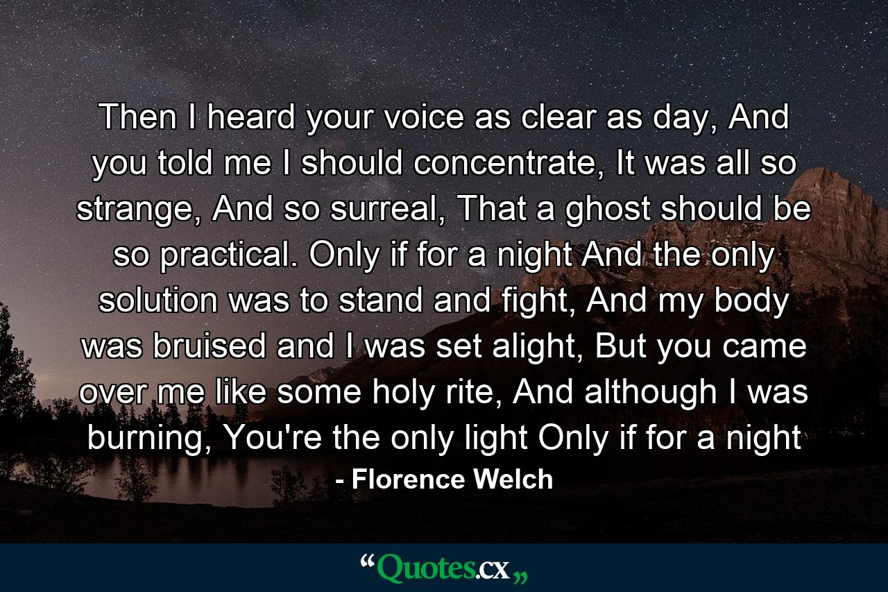 Then I heard your voice as clear as day, And you told me I should concentrate, It was all so strange, And so surreal, That a ghost should be so practical. Only if for a night And the only solution was to stand and fight, And my body was bruised and I was set alight, But you came over me like some holy rite, And although I was burning, You're the only light Only if for a night - Quote by Florence Welch