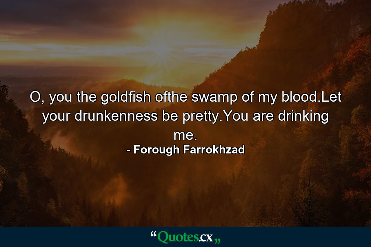 O, you the goldfish ofthe swamp of my blood.Let your drunkenness be pretty.You are drinking me. - Quote by Forough Farrokhzad