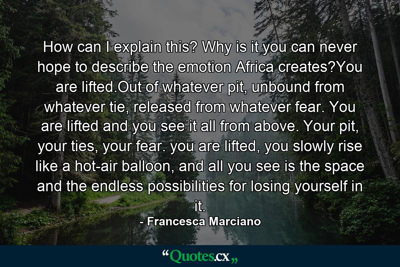 How can I explain this? Why is it you can never hope to describe the emotion Africa creates?You are lifted.Out of whatever pit, unbound from whatever tie, released from whatever fear. You are lifted and you see it all from above. Your pit, your ties, your fear. you are lifted, you slowly rise like a hot-air balloon, and all you see is the space and the endless possibilities for losing yourself in it. - Quote by Francesca Marciano