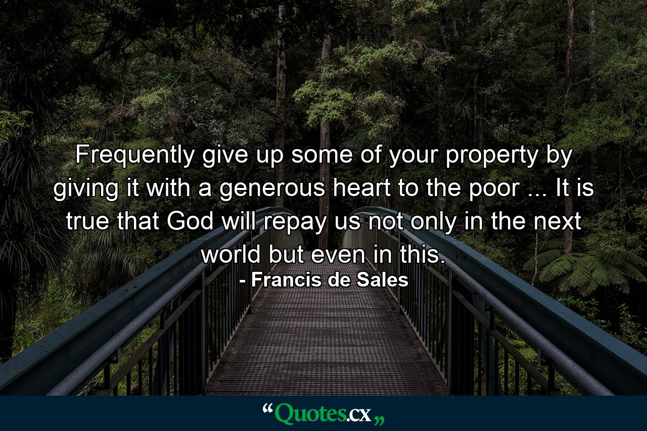 Frequently give up some of your property by giving it with a generous heart to the poor ... It is true that God will repay us not only in the next world but even in this. - Quote by Francis de Sales