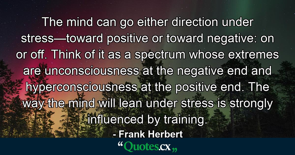 The mind can go either direction under stress—toward positive or toward negative: on or off. Think of it as a spectrum whose extremes are unconsciousness at the negative end and hyperconsciousness at the positive end. The way the mind will lean under stress is strongly influenced by training. - Quote by Frank Herbert