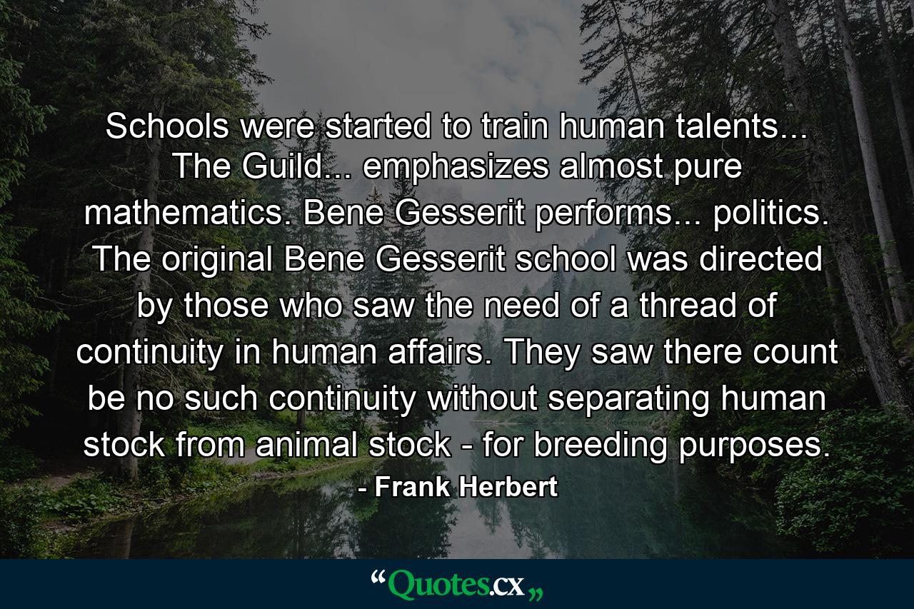 Schools were started to train human talents... The Guild... emphasizes almost pure mathematics. Bene Gesserit performs... politics. The original Bene Gesserit school was directed by those who saw the need of a thread of continuity in human affairs. They saw there count be no such continuity without separating human stock from animal stock - for breeding purposes. - Quote by Frank Herbert