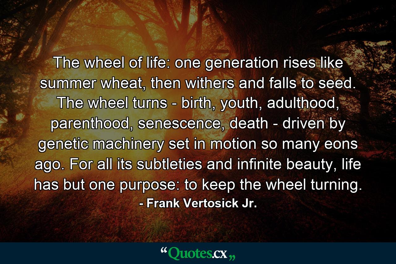 The wheel of life: one generation rises like summer wheat, then withers and falls to seed. The wheel turns - birth, youth, adulthood, parenthood, senescence, death - driven by genetic machinery set in motion so many eons ago. For all its subtleties and infinite beauty, life has but one purpose: to keep the wheel turning. - Quote by Frank Vertosick Jr.