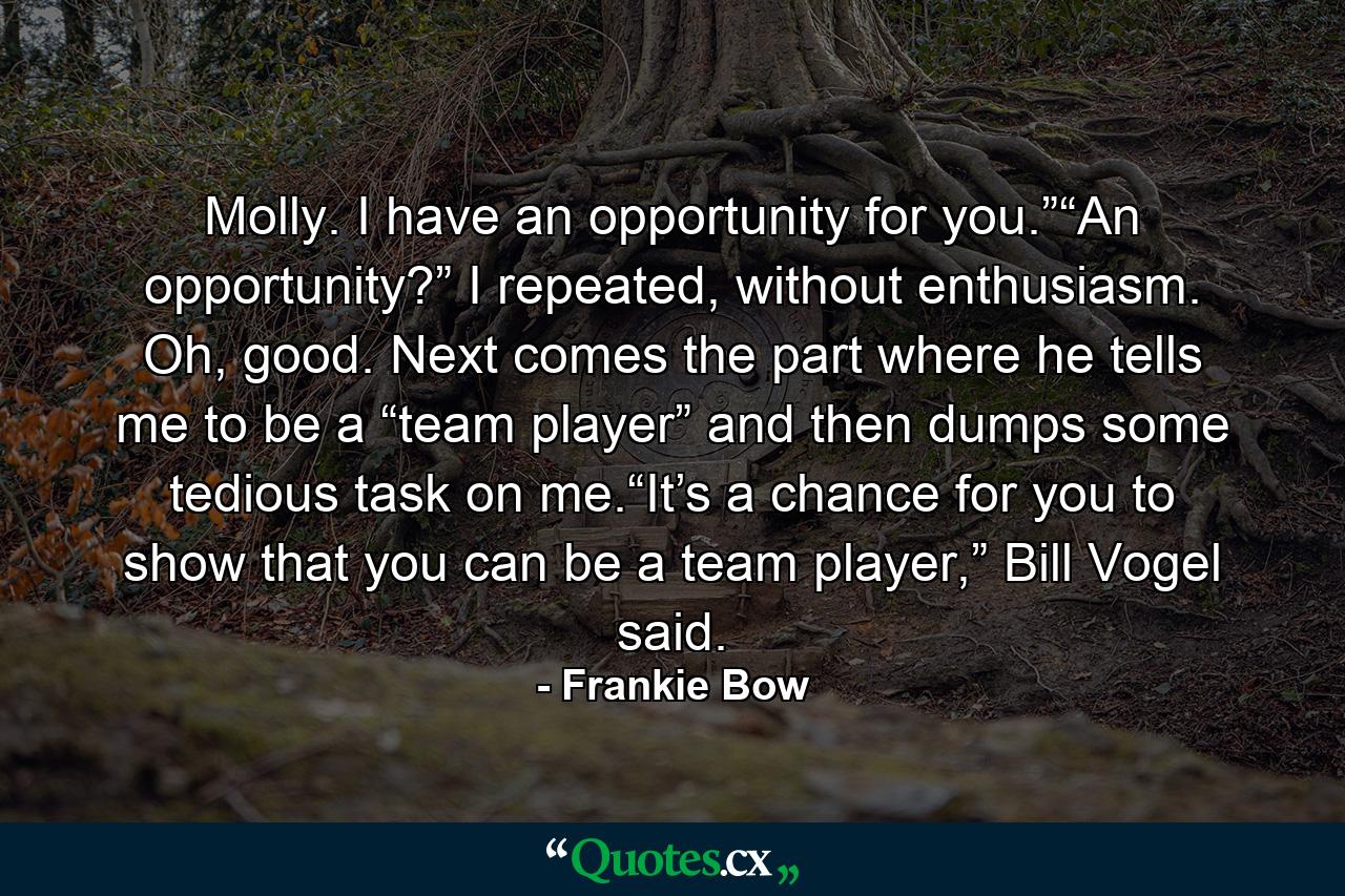 Molly. I have an opportunity for you.”“An opportunity?” I repeated, without enthusiasm. Oh, good. Next comes the part where he tells me to be a “team player” and then dumps some tedious task on me.“It’s a chance for you to show that you can be a team player,” Bill Vogel said. - Quote by Frankie Bow