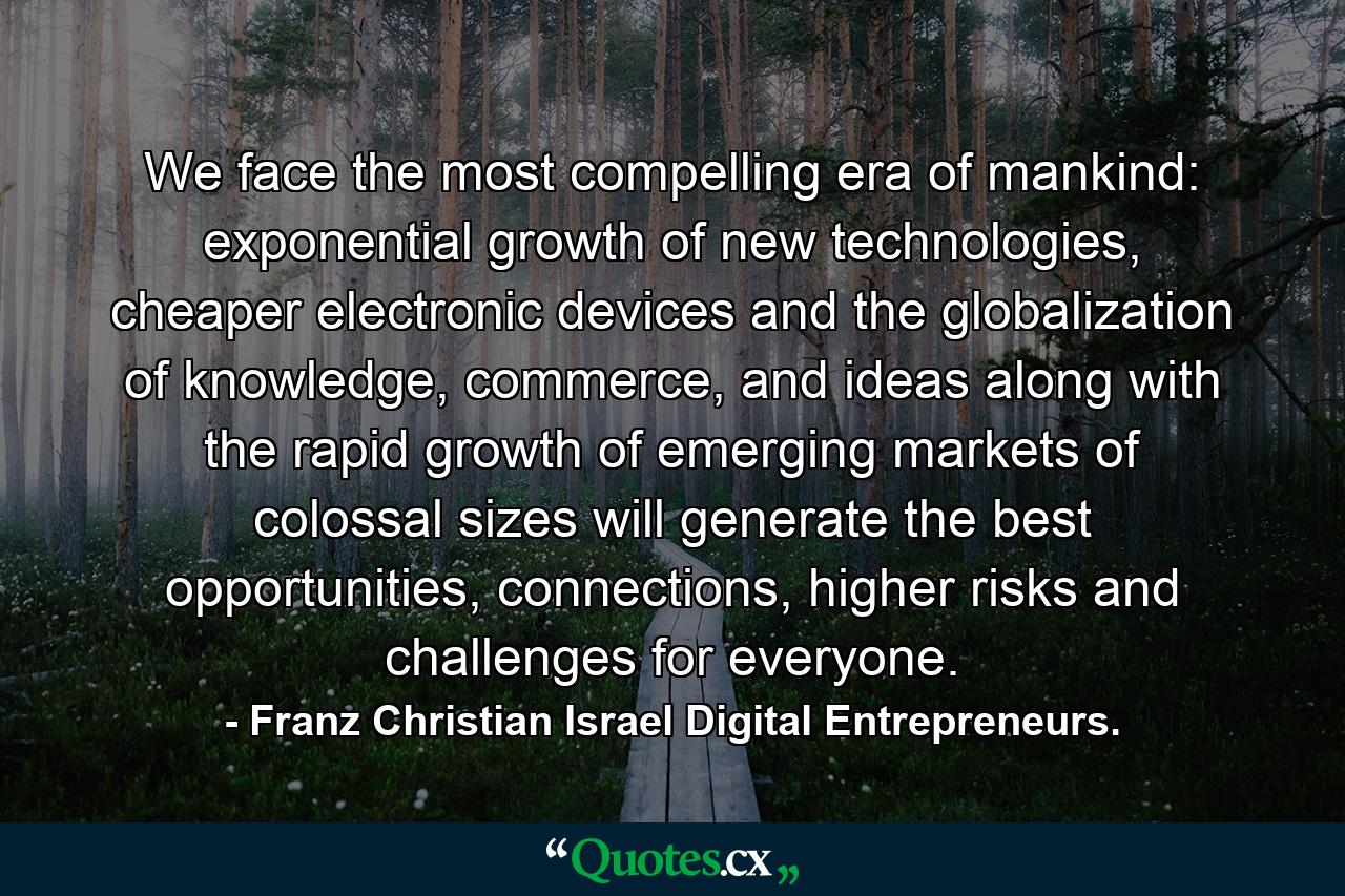 We face the most compelling era of mankind: exponential growth of new technologies, cheaper electronic devices and the globalization of knowledge, commerce, and ideas along with the rapid growth of emerging markets of colossal sizes will generate the best opportunities, connections, higher risks and challenges for everyone. - Quote by Franz Christian Israel Digital Entrepreneurs.