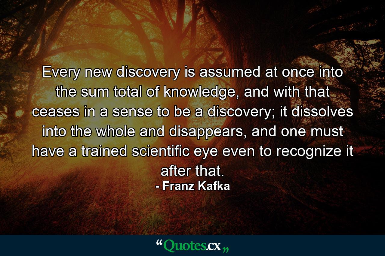 Every new discovery is assumed at once into the sum total of knowledge, and with that ceases in a sense to be a discovery; it dissolves into the whole and disappears, and one must have a trained scientific eye even to recognize it after that. - Quote by Franz Kafka