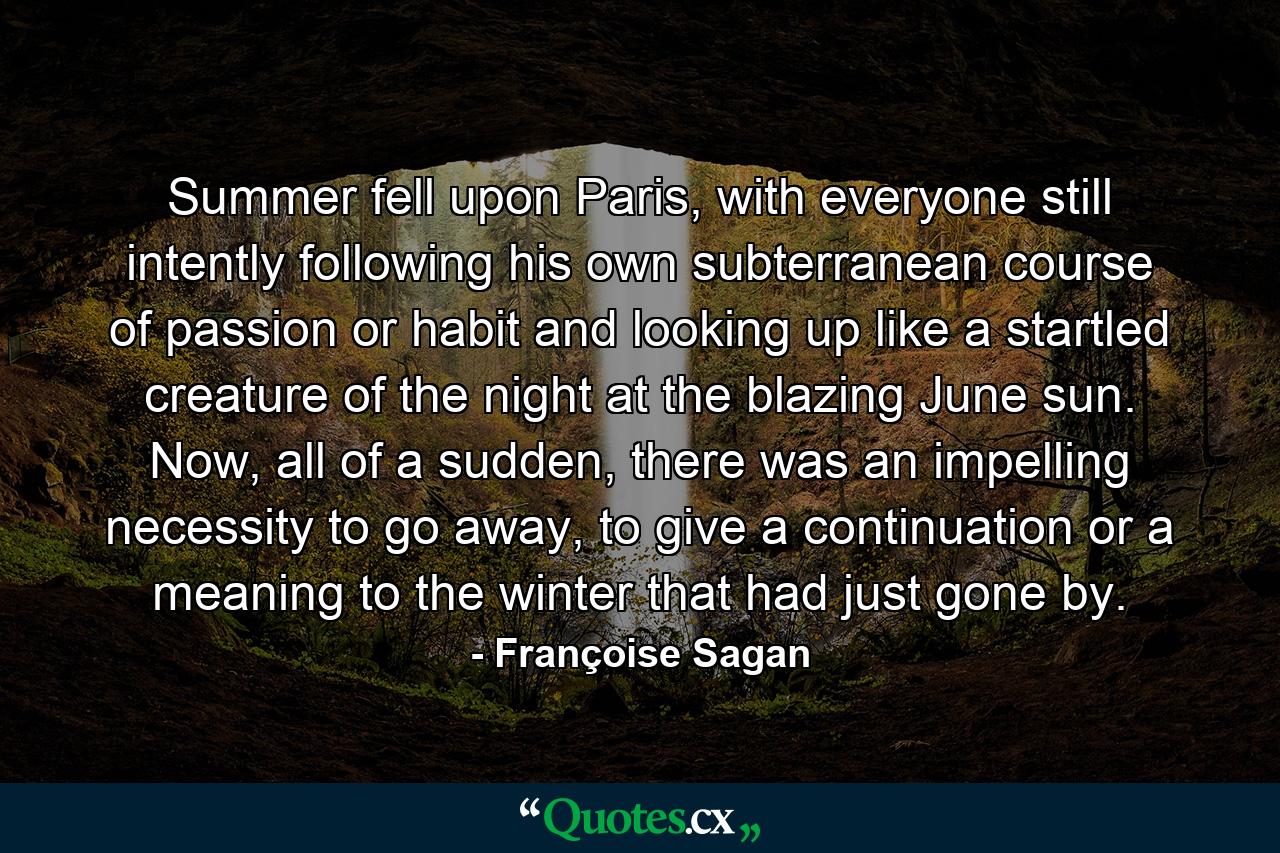 Summer fell upon Paris, with everyone still intently following his own subterranean course of passion or habit and looking up like a startled creature of the night at the blazing June sun. Now, all of a sudden, there was an impelling necessity to go away, to give a continuation or a meaning to the winter that had just gone by. - Quote by Françoise Sagan