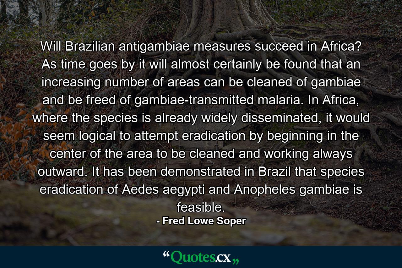 Will Brazilian antigambiae measures succeed in Africa? As time goes by it will almost certainly be found that an increasing number of areas can be cleaned of gambiae and be freed of gambiae-transmitted malaria. In Africa, where the species is already widely disseminated, it would seem logical to attempt eradication by beginning in the center of the area to be cleaned and working always outward. It has been demonstrated in Brazil that species eradication of Aedes aegypti and Anopheles gambiae is feasible. - Quote by Fred Lowe Soper