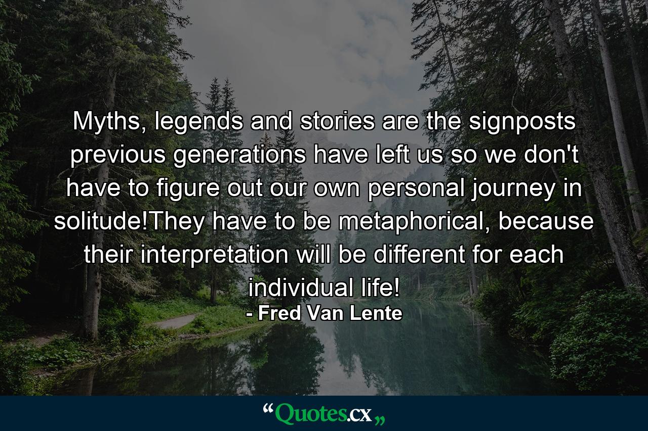 Myths, legends and stories are the signposts previous generations have left us so we don't have to figure out our own personal journey in solitude!They have to be metaphorical, because their interpretation will be different for each individual life! - Quote by Fred Van Lente