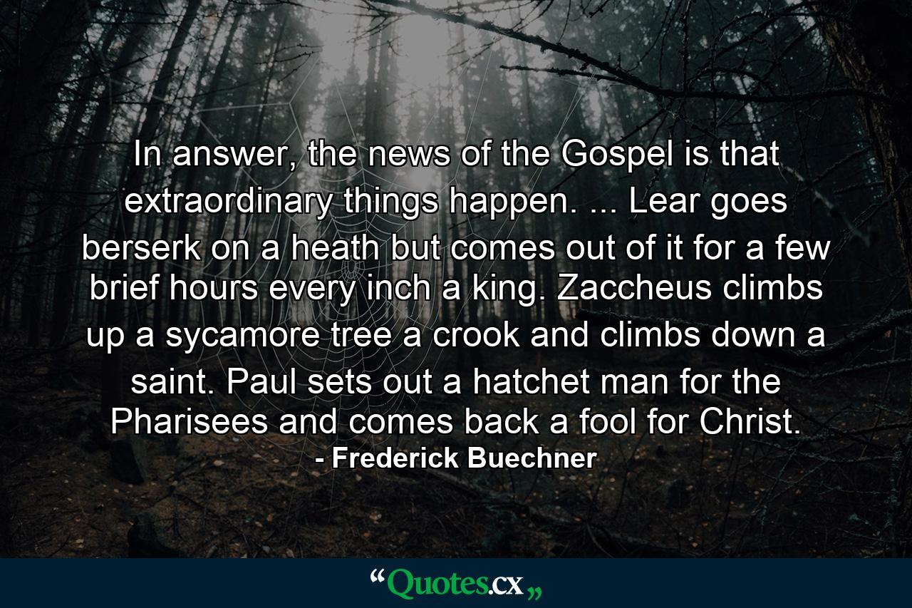 In answer, the news of the Gospel is that extraordinary things happen. ... Lear goes berserk on a heath but comes out of it for a few brief hours every inch a king. Zaccheus climbs up a sycamore tree a crook and climbs down a saint. Paul sets out a hatchet man for the Pharisees and comes back a fool for Christ. - Quote by Frederick Buechner