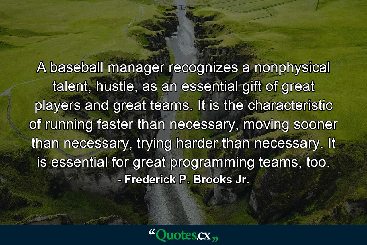 A baseball manager recognizes a nonphysical talent, hustle, as an essential gift of great players and great teams. It is the characteristic of running faster than necessary, moving sooner than necessary, trying harder than necessary. It is essential for great programming teams, too. - Quote by Frederick P. Brooks Jr.