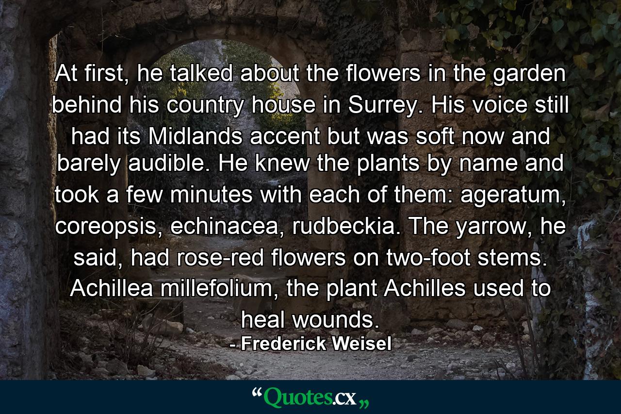 At first, he talked about the flowers in the garden behind his country house in Surrey. His voice still had its Midlands accent but was soft now and barely audible. He knew the plants by name and took a few minutes with each of them: ageratum, coreopsis, echinacea, rudbeckia. The yarrow, he said, had rose-red flowers on two-foot stems. Achillea millefolium, the plant Achilles used to heal wounds. - Quote by Frederick Weisel