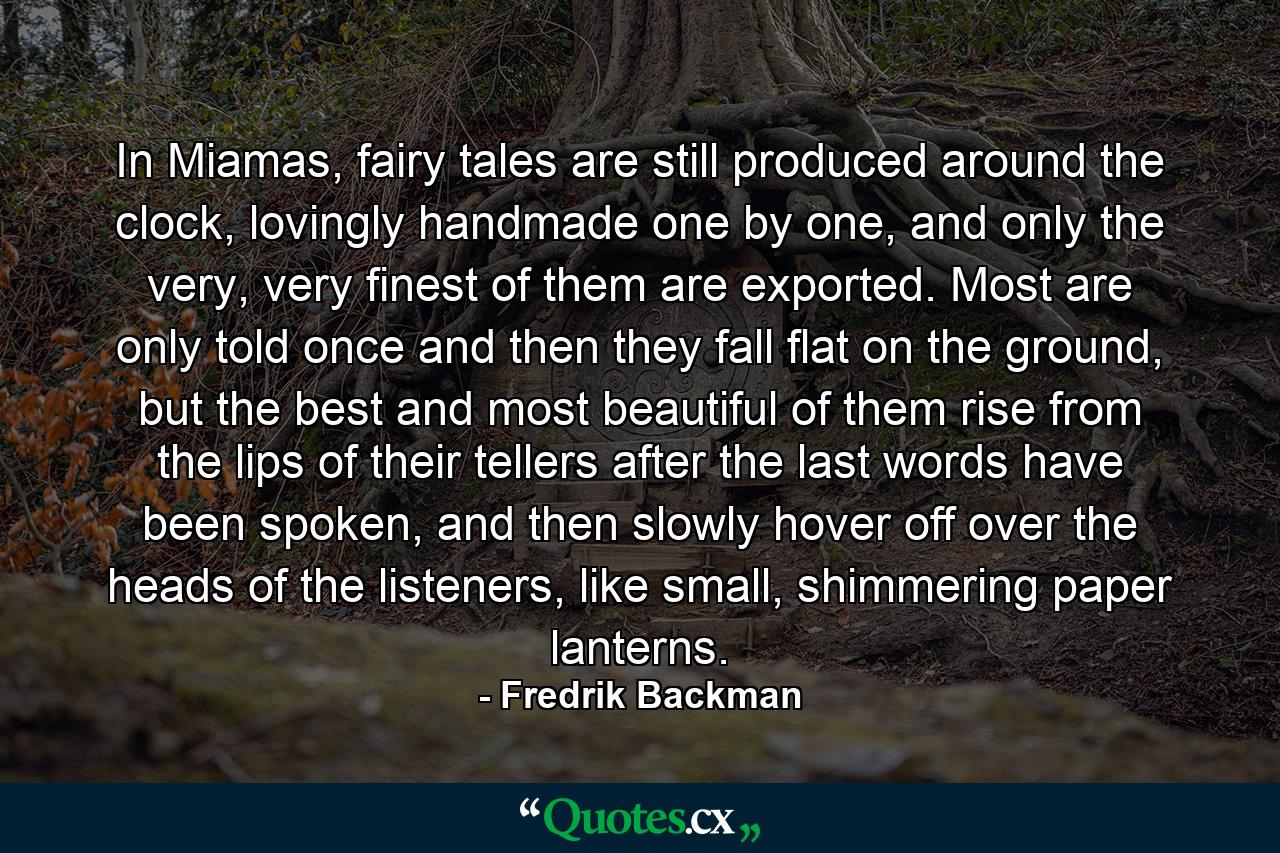 In Miamas, fairy tales are still produced around the clock, lovingly handmade one by one, and only the very, very finest of them are exported. Most are only told once and then they fall flat on the ground, but the best and most beautiful of them rise from the lips of their tellers after the last words have been spoken, and then slowly hover off over the heads of the listeners, like small, shimmering paper lanterns. - Quote by Fredrik Backman