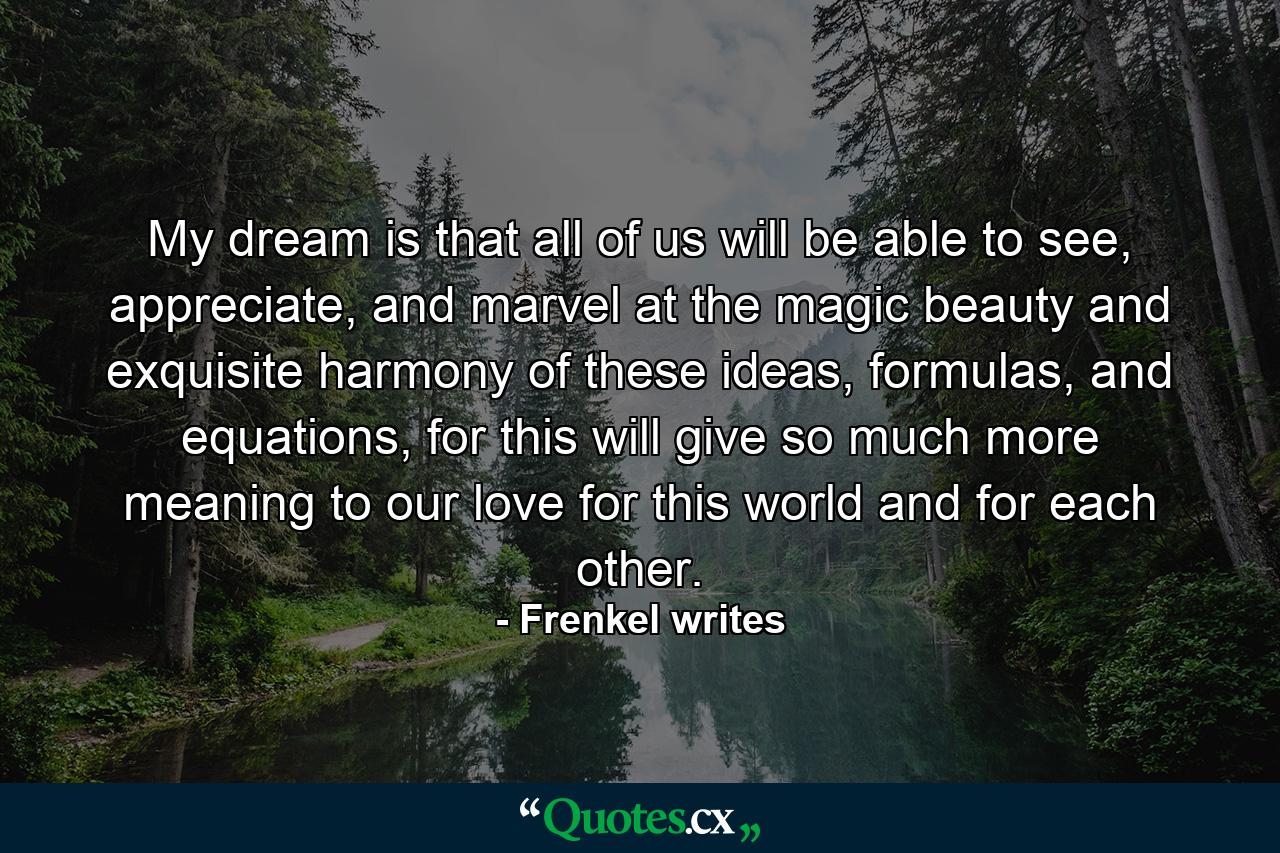 My dream is that all of us will be able to see, appreciate, and marvel at the magic beauty and exquisite harmony of these ideas, formulas, and equations, for this will give so much more meaning to our love for this world and for each other. - Quote by Frenkel writes