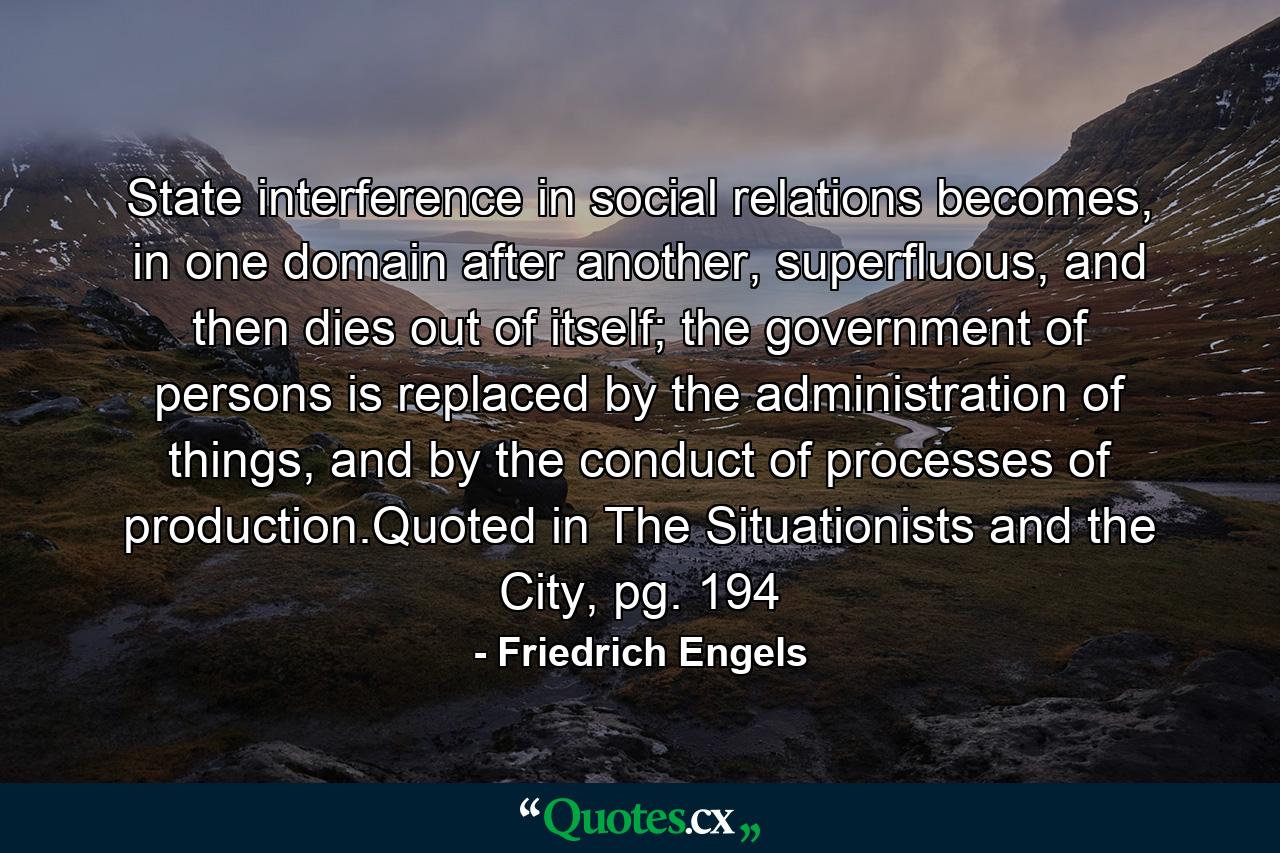 State interference in social relations becomes, in one domain after another, superfluous, and then dies out of itself; the government of persons is replaced by the administration of things, and by the conduct of processes of production.Quoted in The Situationists and the City, pg. 194 - Quote by Friedrich Engels