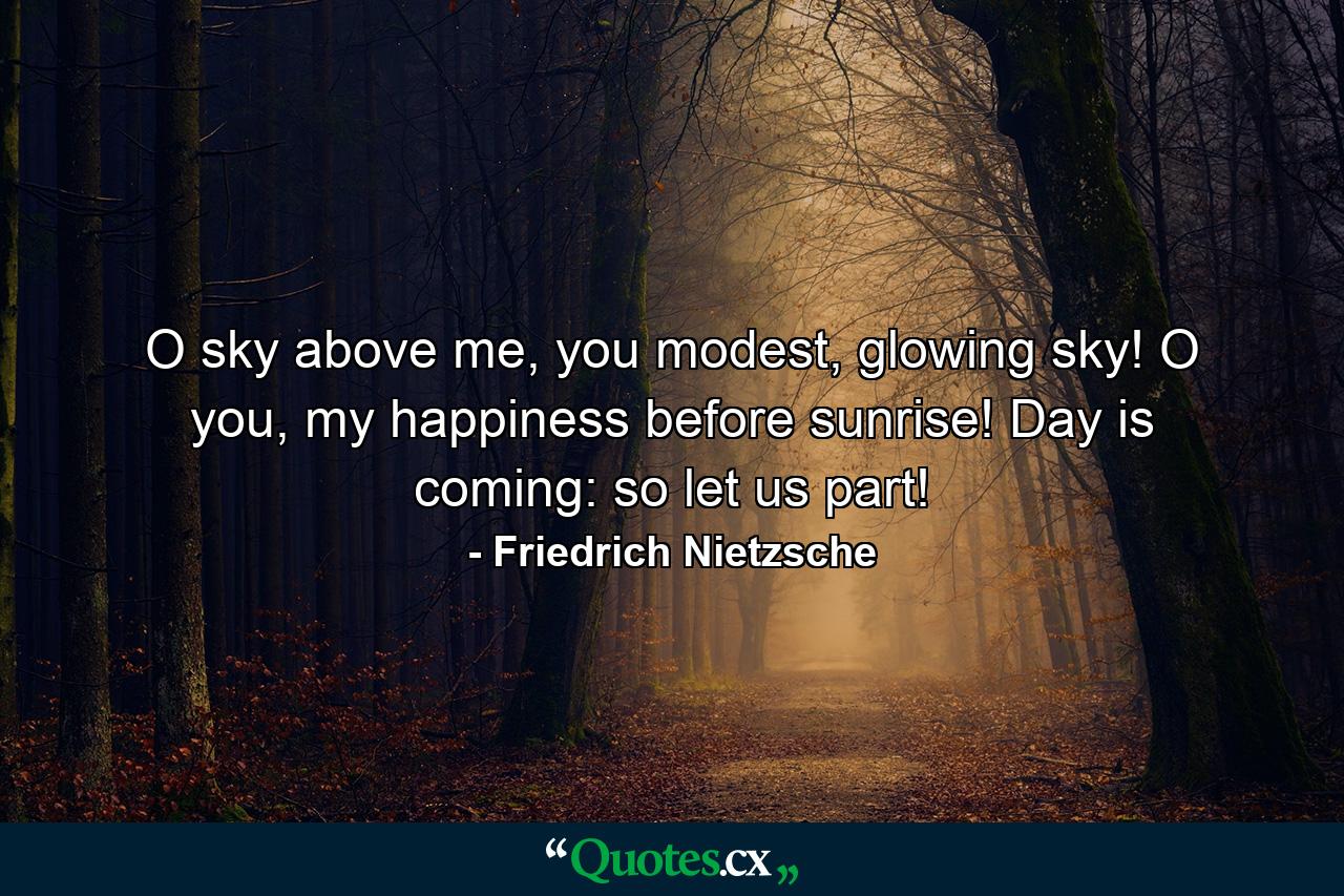 O sky above me, you modest, glowing sky! O you, my happiness before sunrise! Day is coming: so let us part! - Quote by Friedrich Nietzsche