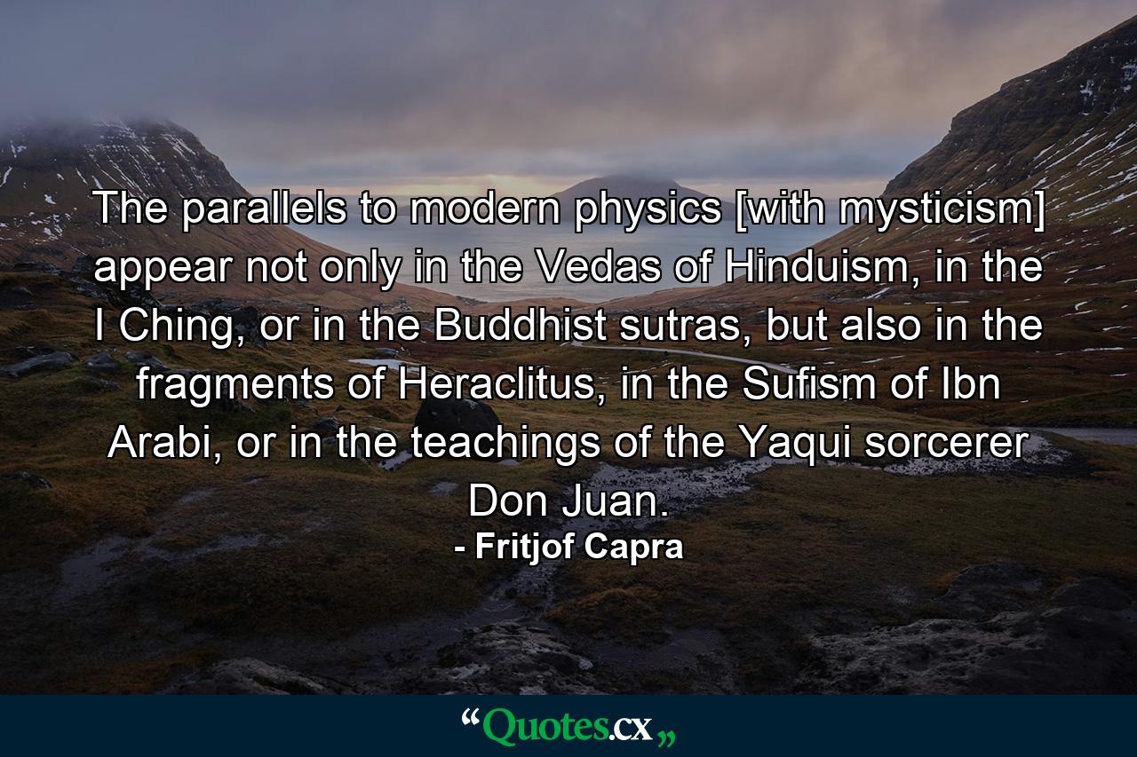 The parallels to modern physics [with mysticism] appear not only in the Vedas of Hinduism, in the I Ching, or in the Buddhist sutras, but also in the fragments of Heraclitus, in the Sufism of Ibn Arabi, or in the teachings of the Yaqui sorcerer Don Juan. - Quote by Fritjof Capra