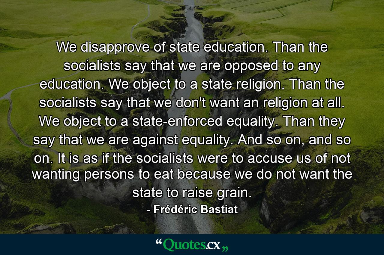 We disapprove of state education. Than the socialists say that we are opposed to any education. We object to a state religion. Than the socialists say that we don't want an religion at all. We object to a state-enforced equality. Than they say that we are against equality. And so on, and so on. It is as if the socialists were to accuse us of not wanting persons to eat because we do not want the state to raise grain. - Quote by Frédéric Bastiat