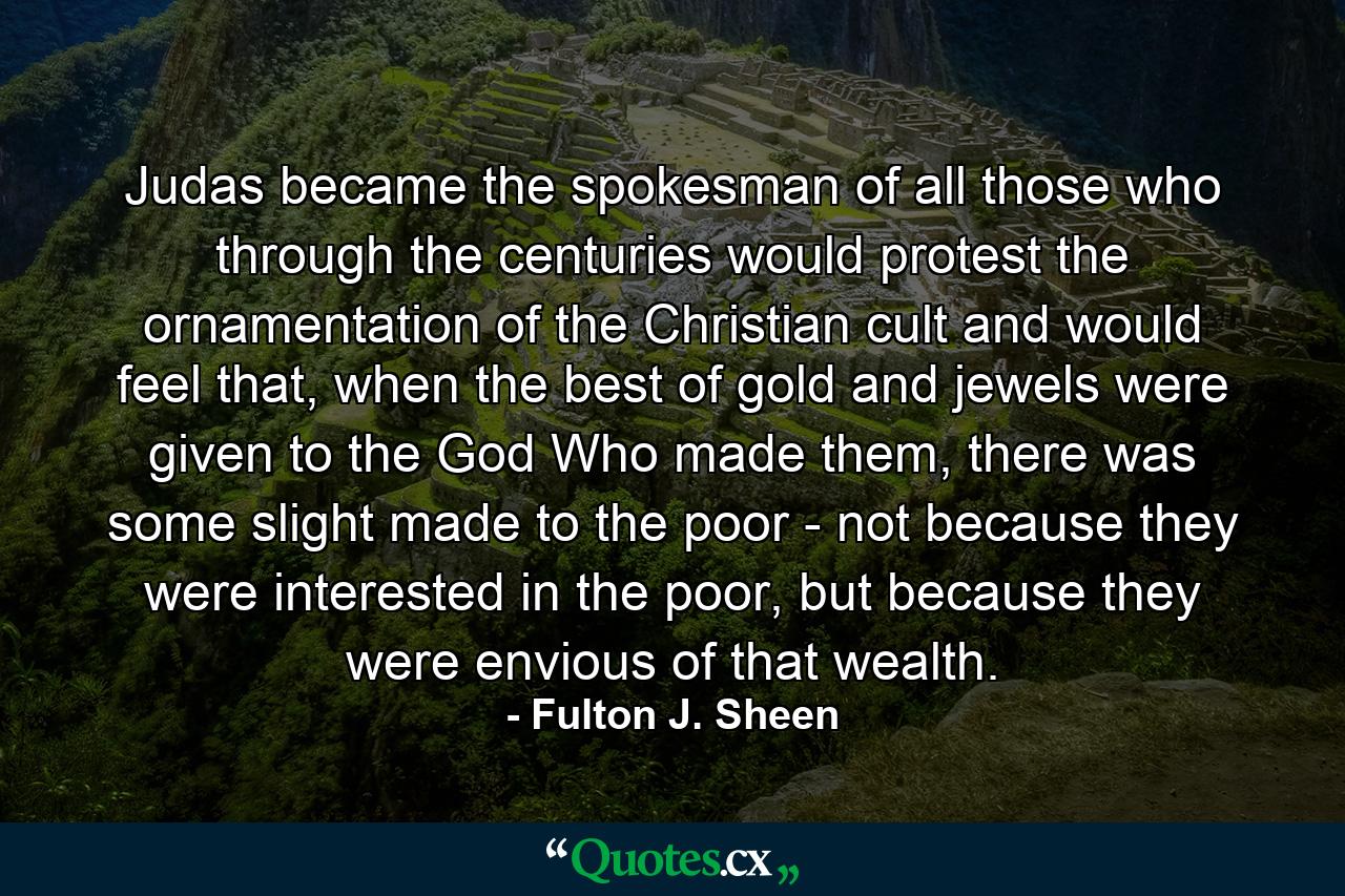 Judas became the spokesman of all those who through the centuries would protest the ornamentation of the Christian cult and would feel that, when the best of gold and jewels were given to the God Who made them, there was some slight made to the poor - not because they were interested in the poor, but because they were envious of that wealth. - Quote by Fulton J. Sheen