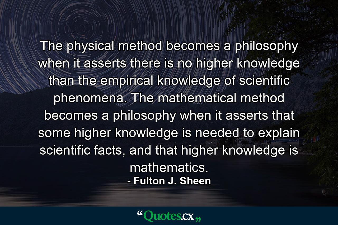 The physical method becomes a philosophy when it asserts there is no higher knowledge than the empirical knowledge of scientific phenomena. The mathematical method becomes a philosophy when it asserts that some higher knowledge is needed to explain scientific facts, and that higher knowledge is mathematics. - Quote by Fulton J. Sheen