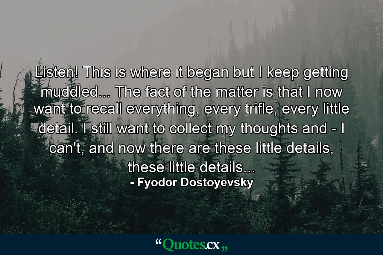 Listen! This is where it began but I keep getting muddled... The fact of the matter is that I now want to recall everything, every trifle, every little detail. I still want to collect my thoughts and - I can't, and now there are these little details, these little details... - Quote by Fyodor Dostoyevsky