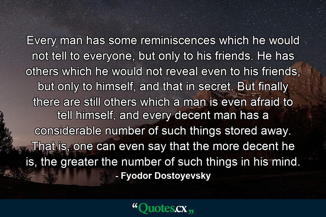 Every man has some reminiscences which he would not tell to everyone, but only to his friends. He has others which he would not reveal even to his friends, but only to himself, and that in secret. But finally there are still others which a man is even afraid to tell himself, and every decent man has a considerable number of such things stored away. That is, one can even say that the more decent he is, the greater the number of such things in his mind. - Quote by Fyodor Dostoyevsky