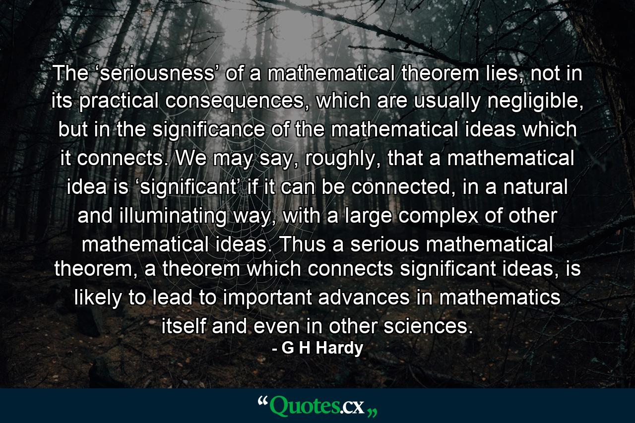 The ‘seriousness’ of a mathematical theorem lies, not in its practical consequences, which are usually negligible, but in the significance of the mathematical ideas which it connects. We may say, roughly, that a mathematical idea is ‘significant’ if it can be connected, in a natural and illuminating way, with a large complex of other mathematical ideas. Thus a serious mathematical theorem, a theorem which connects significant ideas, is likely to lead to important advances in mathematics itself and even in other sciences. - Quote by G H Hardy