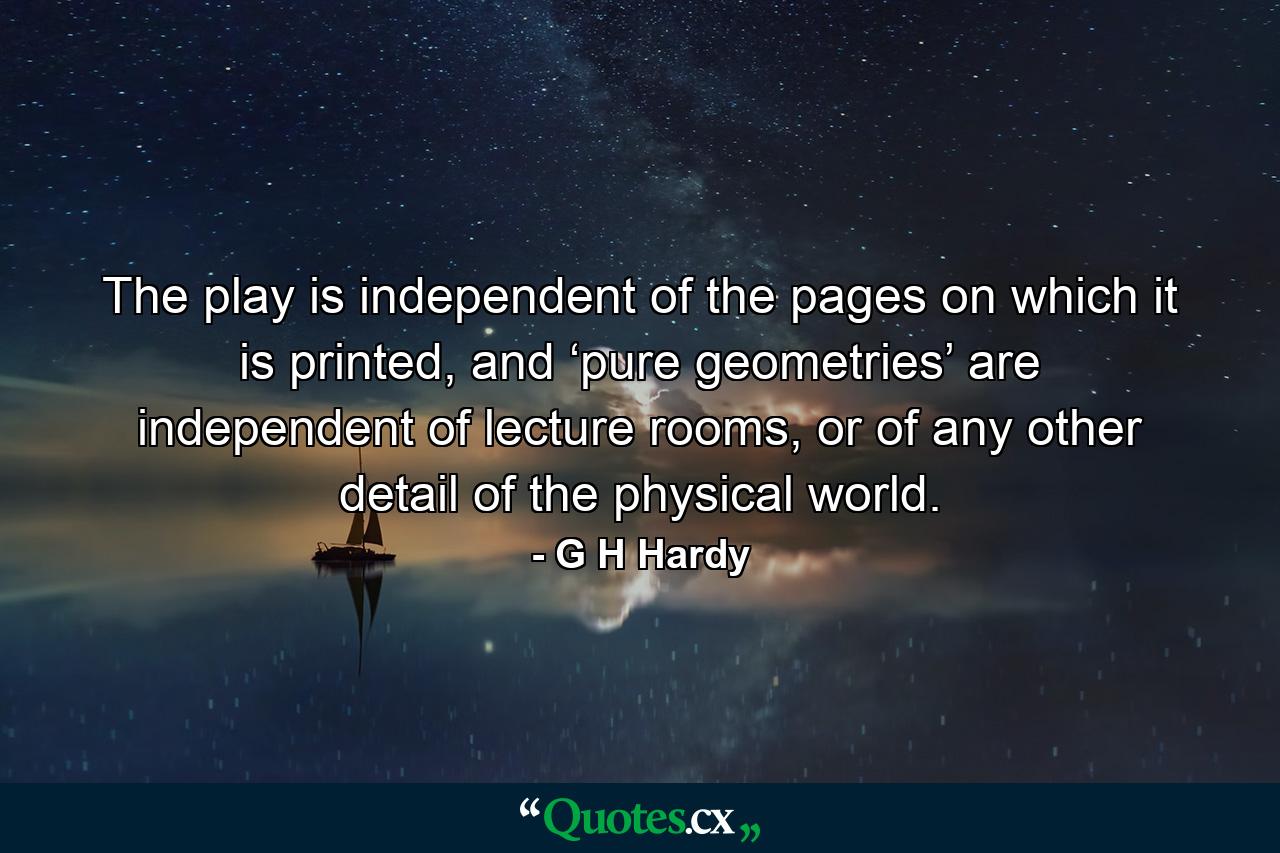 The play is independent of the pages on which it is printed, and ‘pure geometries’ are independent of lecture rooms, or of any other detail of the physical world. - Quote by G H Hardy