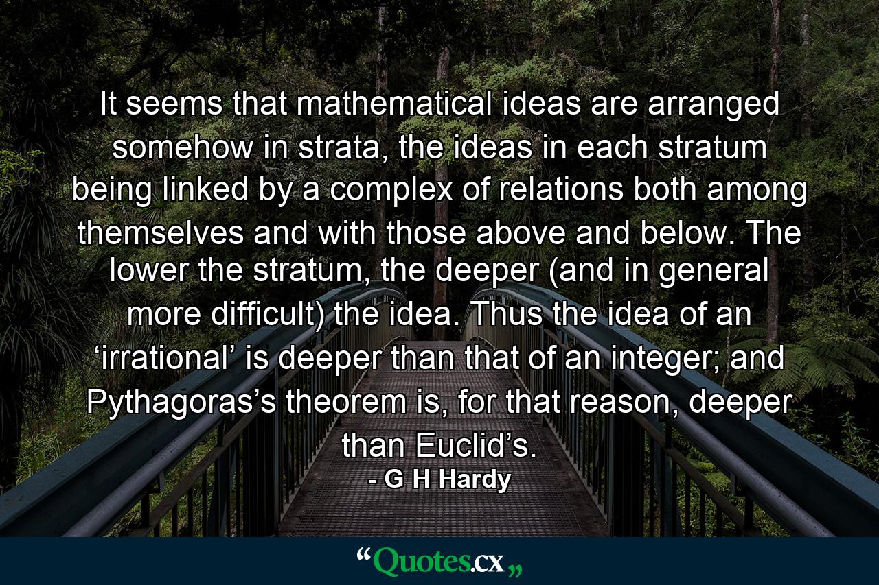 It seems that mathematical ideas are arranged somehow in strata, the ideas in each stratum being linked by a complex of relations both among themselves and with those above and below. The lower the stratum, the deeper (and in general more difficult) the idea. Thus the idea of an ‘irrational’ is deeper than that of an integer; and Pythagoras’s theorem is, for that reason, deeper than Euclid’s. - Quote by G H Hardy