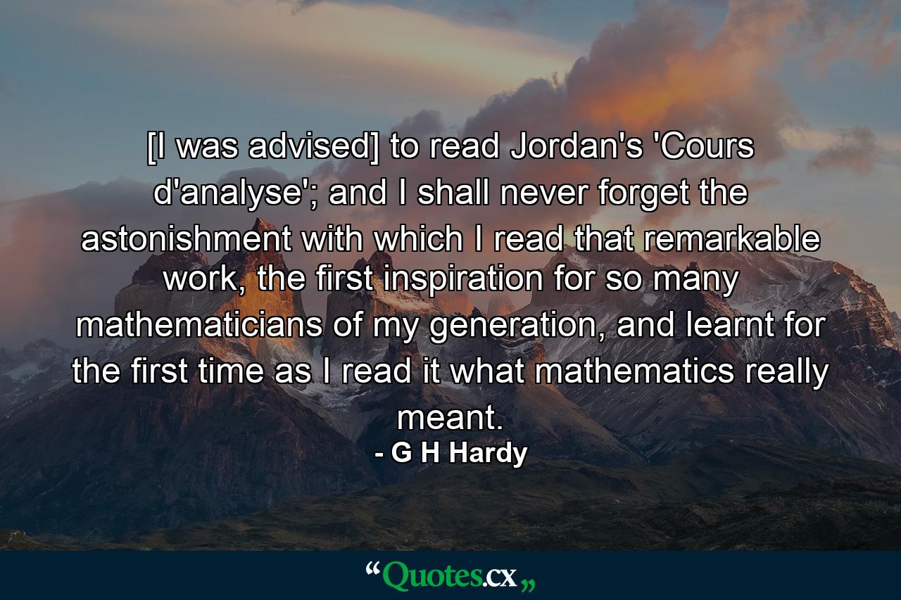 [I was advised] to read Jordan's 'Cours d'analyse'; and I shall never forget the astonishment with which I read that remarkable work, the first inspiration for so many mathematicians of my generation, and learnt for the first time as I read it what mathematics really meant. - Quote by G H Hardy