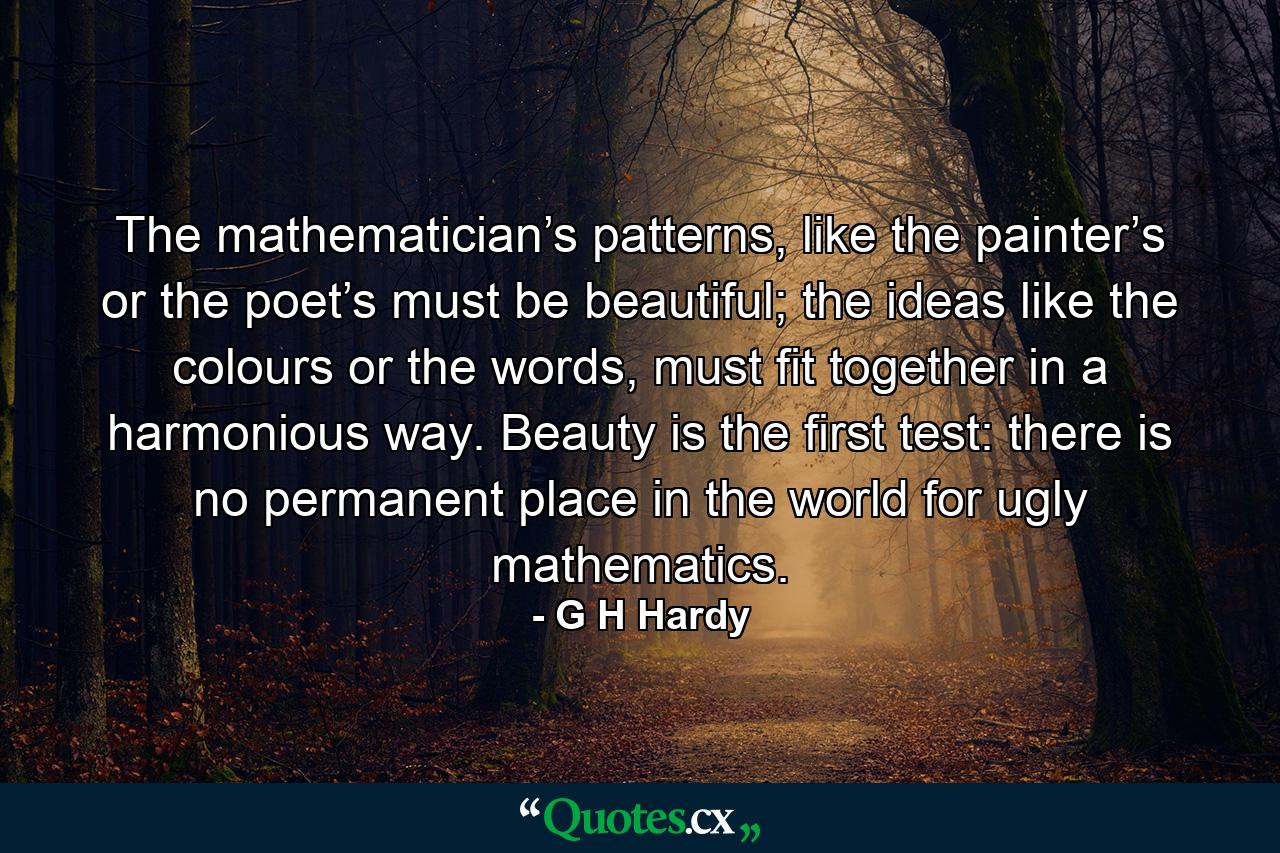 The mathematician’s patterns, like the painter’s or the poet’s must be beautiful; the ideas like the colours or the words, must fit together in a harmonious way. Beauty is the first test: there is no permanent place in the world for ugly mathematics. - Quote by G H Hardy