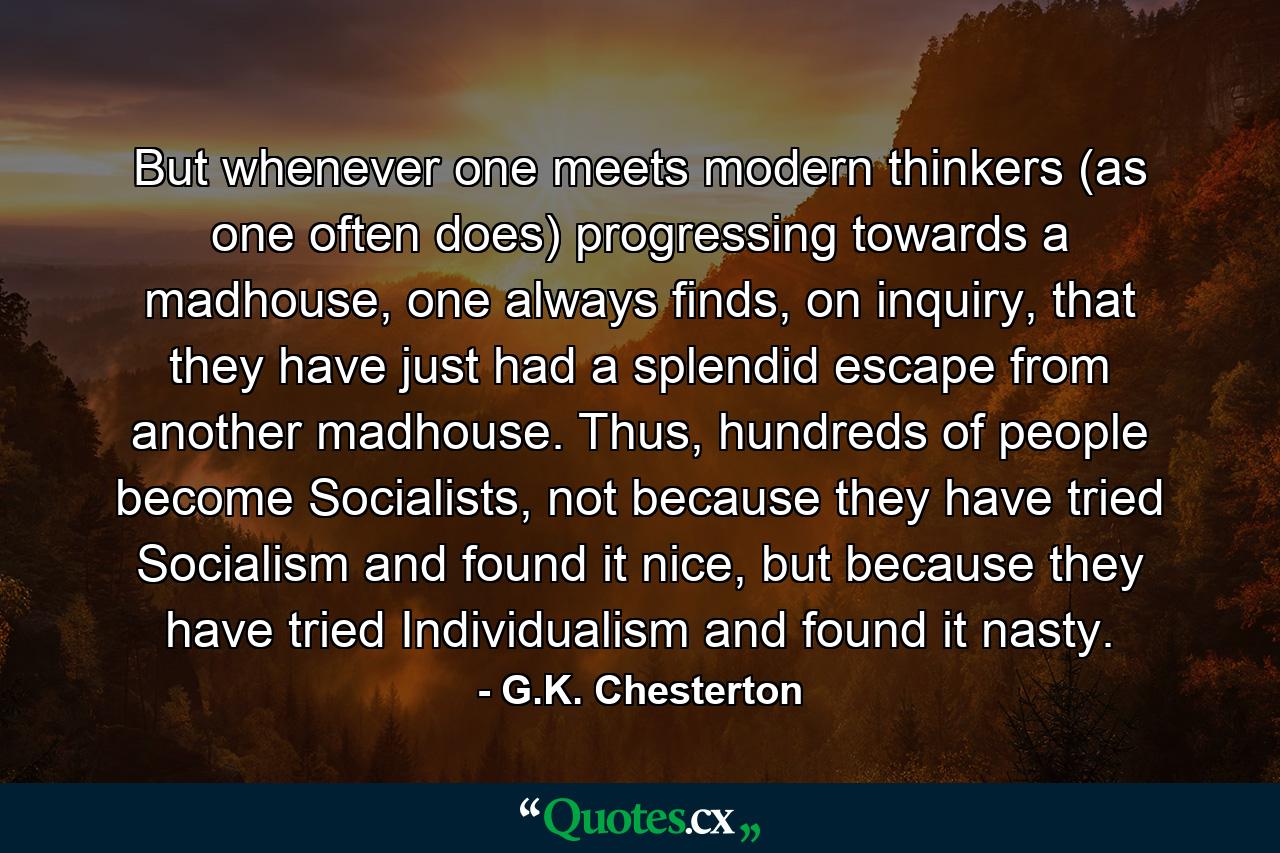 But whenever one meets modern thinkers (as one often does) progressing towards a madhouse, one always finds, on inquiry, that they have just had a splendid escape from another madhouse. Thus, hundreds of people become Socialists, not because they have tried Socialism and found it nice, but because they have tried Individualism and found it nasty. - Quote by G.K. Chesterton