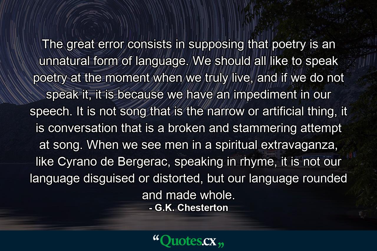 The great error consists in supposing that poetry is an unnatural form of language. We should all like to speak poetry at the moment when we truly live, and if we do not speak it, it is because we have an impediment in our speech. It is not song that is the narrow or artificial thing, it is conversation that is a broken and stammering attempt at song. When we see men in a spiritual extravaganza, like Cyrano de Bergerac, speaking in rhyme, it is not our language disguised or distorted, but our language rounded and made whole. - Quote by G.K. Chesterton