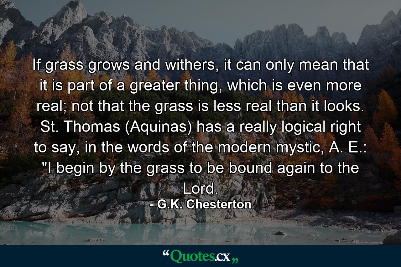 If grass grows and withers, it can only mean that it is part of a greater thing, which is even more real; not that the grass is less real than it looks. St. Thomas (Aquinas) has a really logical right to say, in the words of the modern mystic, A. E.: 