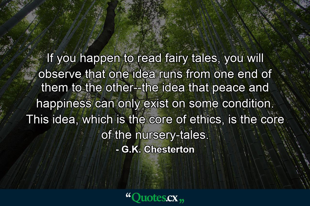 If you happen to read fairy tales, you will observe that one idea runs from one end of them to the other--the idea that peace and happiness can only exist on some condition. This idea, which is the core of ethics, is the core of the nursery-tales. - Quote by G.K. Chesterton